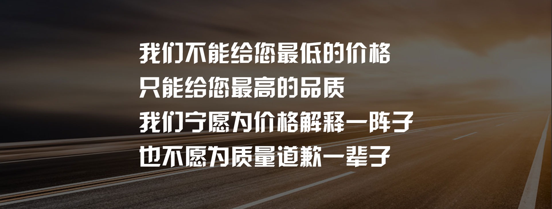 我们不能给您最低的价格只能给您最高的品质我们宁愿为价格解释一阵子也不愿为质量道歉一辈子