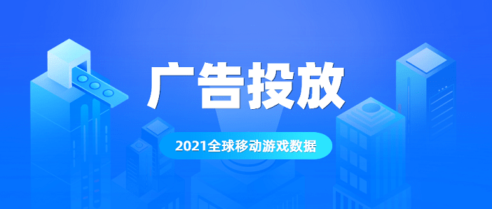 2021年的全球移动游戏广告数据出炉：这几点你需要重视